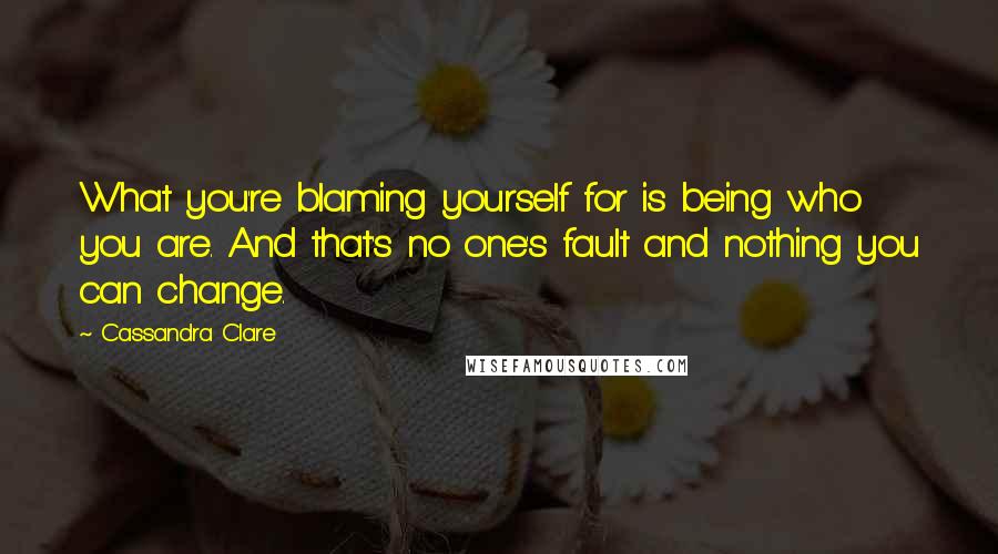 Cassandra Clare Quotes: What you're blaming yourself for is being who you are. And that's no one's fault and nothing you can change.