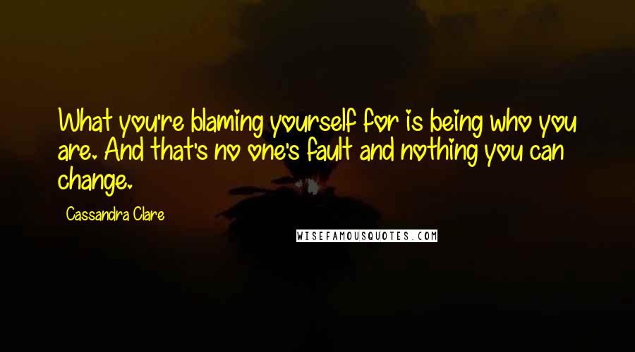 Cassandra Clare Quotes: What you're blaming yourself for is being who you are. And that's no one's fault and nothing you can change.