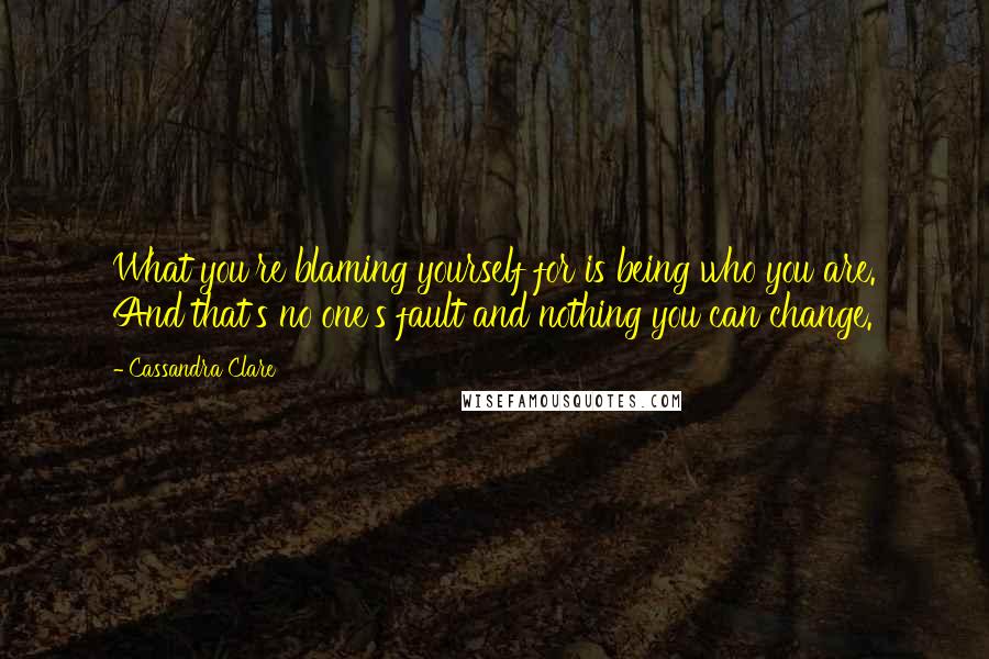 Cassandra Clare Quotes: What you're blaming yourself for is being who you are. And that's no one's fault and nothing you can change.