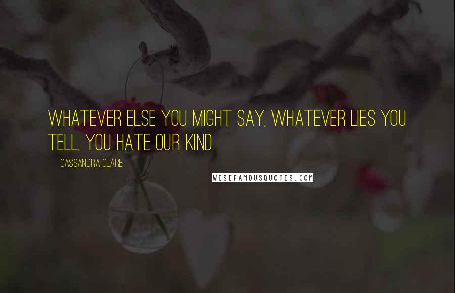 Cassandra Clare Quotes: Whatever else you might say, whatever lies you tell, you hate our kind.