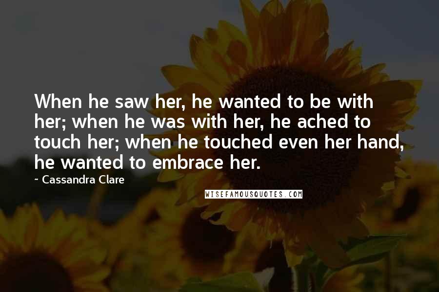 Cassandra Clare Quotes: When he saw her, he wanted to be with her; when he was with her, he ached to touch her; when he touched even her hand, he wanted to embrace her.