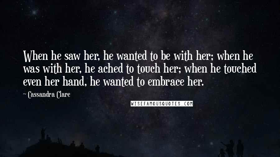 Cassandra Clare Quotes: When he saw her, he wanted to be with her; when he was with her, he ached to touch her; when he touched even her hand, he wanted to embrace her.