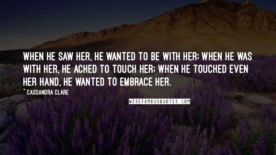 Cassandra Clare Quotes: When he saw her, he wanted to be with her; when he was with her, he ached to touch her; when he touched even her hand, he wanted to embrace her.