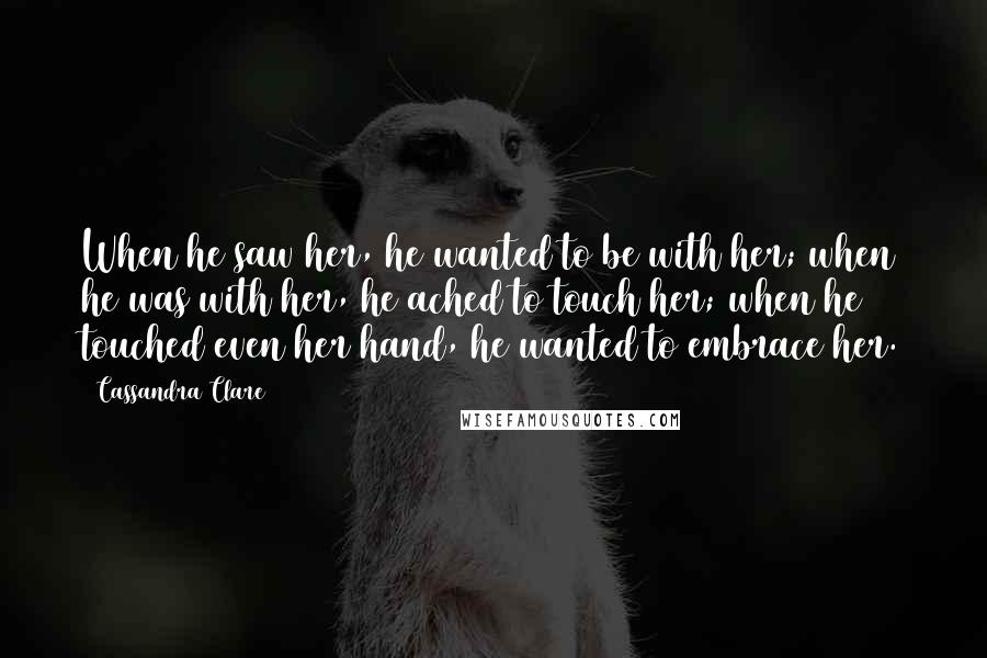 Cassandra Clare Quotes: When he saw her, he wanted to be with her; when he was with her, he ached to touch her; when he touched even her hand, he wanted to embrace her.