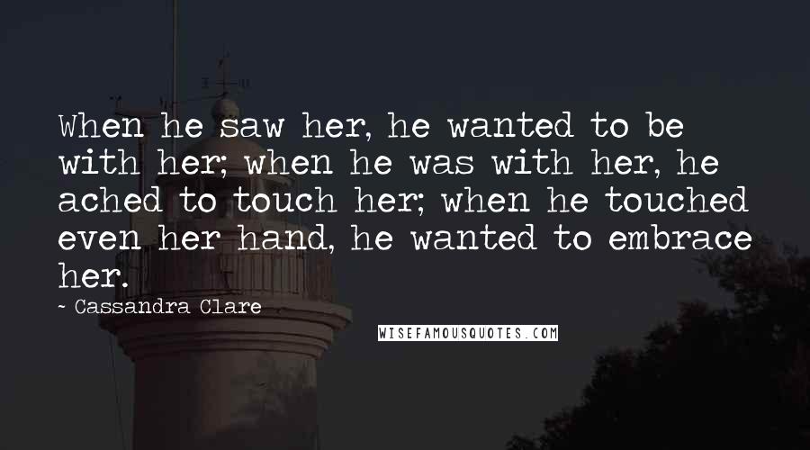 Cassandra Clare Quotes: When he saw her, he wanted to be with her; when he was with her, he ached to touch her; when he touched even her hand, he wanted to embrace her.