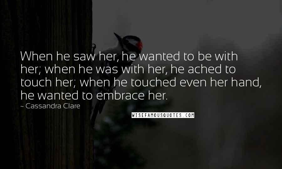 Cassandra Clare Quotes: When he saw her, he wanted to be with her; when he was with her, he ached to touch her; when he touched even her hand, he wanted to embrace her.