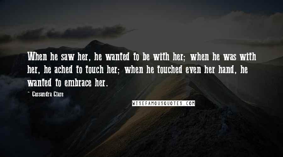 Cassandra Clare Quotes: When he saw her, he wanted to be with her; when he was with her, he ached to touch her; when he touched even her hand, he wanted to embrace her.