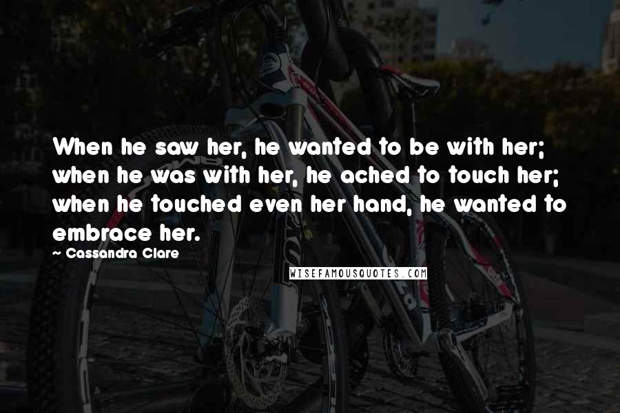 Cassandra Clare Quotes: When he saw her, he wanted to be with her; when he was with her, he ached to touch her; when he touched even her hand, he wanted to embrace her.