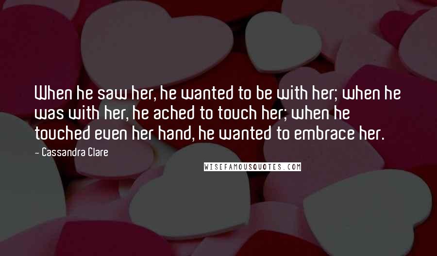 Cassandra Clare Quotes: When he saw her, he wanted to be with her; when he was with her, he ached to touch her; when he touched even her hand, he wanted to embrace her.