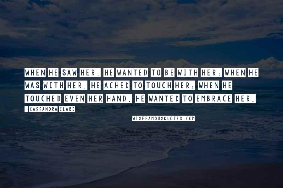 Cassandra Clare Quotes: When he saw her, he wanted to be with her; when he was with her, he ached to touch her; when he touched even her hand, he wanted to embrace her.