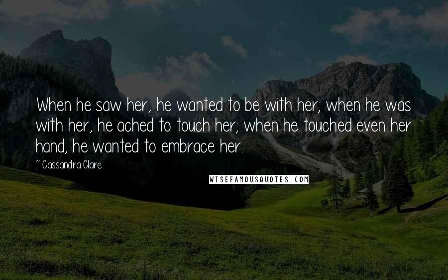 Cassandra Clare Quotes: When he saw her, he wanted to be with her; when he was with her, he ached to touch her; when he touched even her hand, he wanted to embrace her.