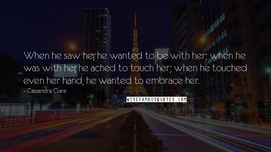 Cassandra Clare Quotes: When he saw her, he wanted to be with her; when he was with her, he ached to touch her; when he touched even her hand, he wanted to embrace her.