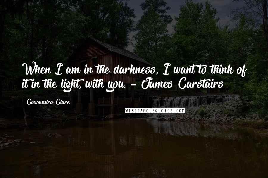 Cassandra Clare Quotes: When I am in the darkness, I want to think of it in the light, with you. - James Carstairs