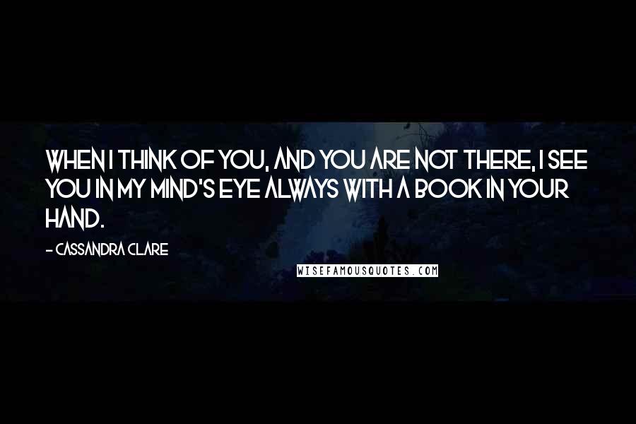 Cassandra Clare Quotes: When I think of you, and you are not there, I see you in my mind's eye always with a book in your hand.