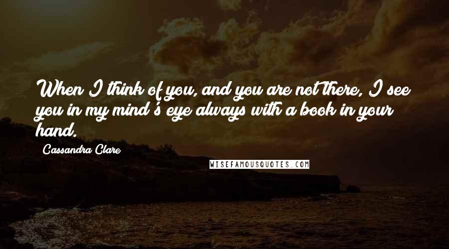 Cassandra Clare Quotes: When I think of you, and you are not there, I see you in my mind's eye always with a book in your hand.