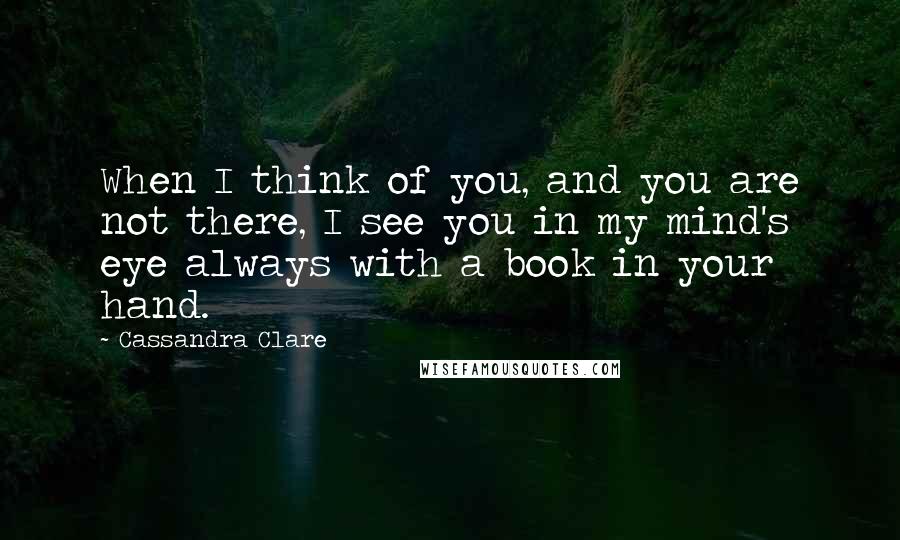 Cassandra Clare Quotes: When I think of you, and you are not there, I see you in my mind's eye always with a book in your hand.