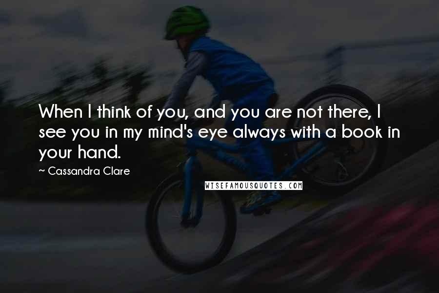 Cassandra Clare Quotes: When I think of you, and you are not there, I see you in my mind's eye always with a book in your hand.