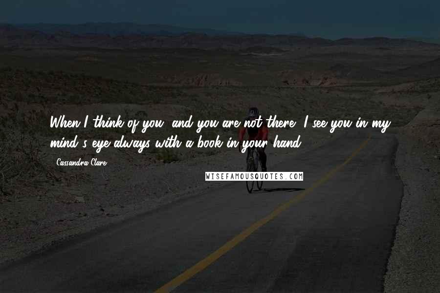 Cassandra Clare Quotes: When I think of you, and you are not there, I see you in my mind's eye always with a book in your hand.