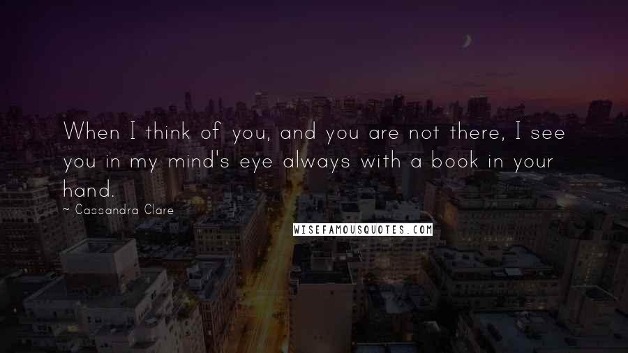 Cassandra Clare Quotes: When I think of you, and you are not there, I see you in my mind's eye always with a book in your hand.