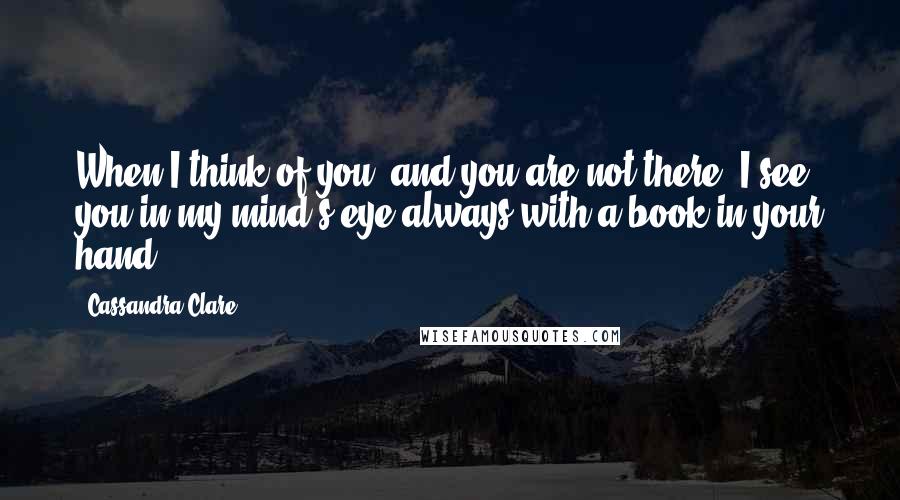 Cassandra Clare Quotes: When I think of you, and you are not there, I see you in my mind's eye always with a book in your hand.
