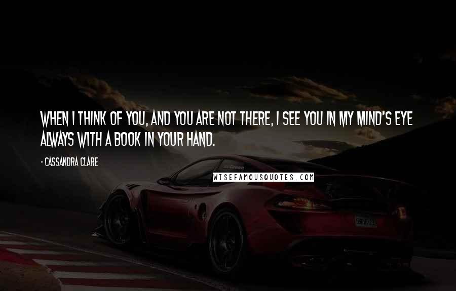 Cassandra Clare Quotes: When I think of you, and you are not there, I see you in my mind's eye always with a book in your hand.