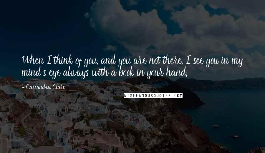 Cassandra Clare Quotes: When I think of you, and you are not there, I see you in my mind's eye always with a book in your hand.