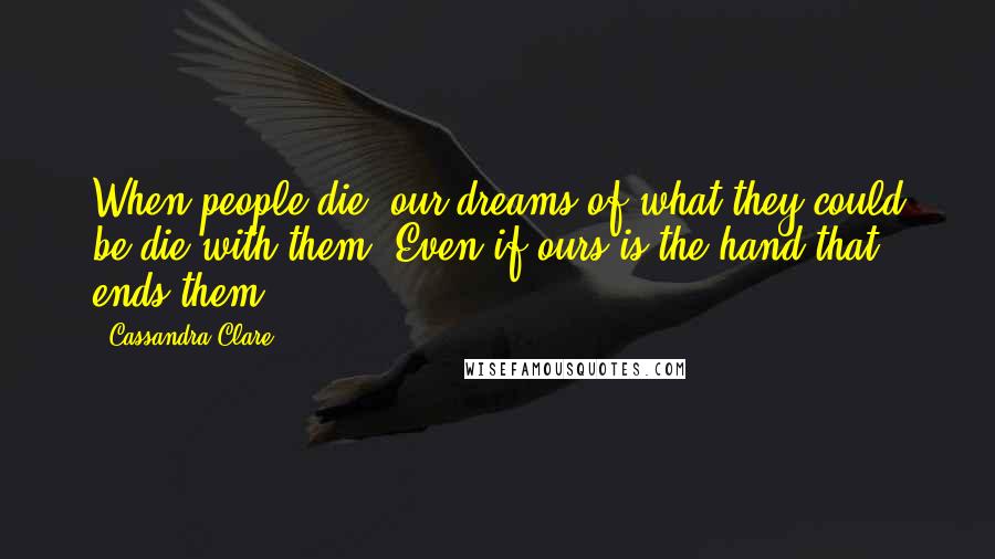 Cassandra Clare Quotes: When people die, our dreams of what they could be die with them. Even if ours is the hand that ends them.