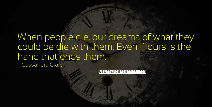 Cassandra Clare Quotes: When people die, our dreams of what they could be die with them. Even if ours is the hand that ends them.