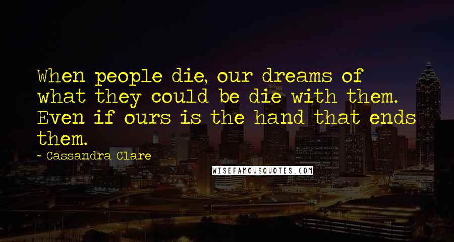 Cassandra Clare Quotes: When people die, our dreams of what they could be die with them. Even if ours is the hand that ends them.