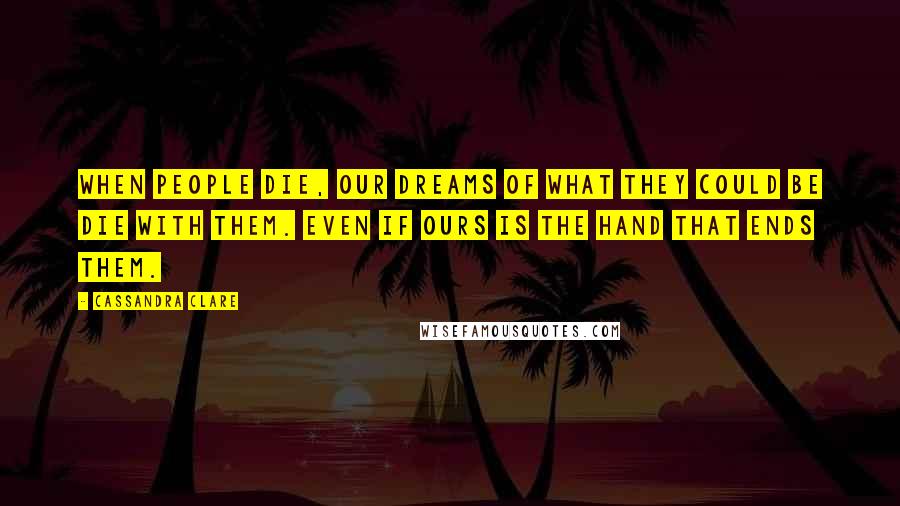 Cassandra Clare Quotes: When people die, our dreams of what they could be die with them. Even if ours is the hand that ends them.