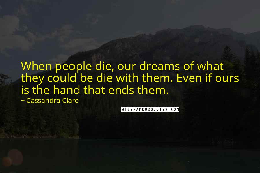 Cassandra Clare Quotes: When people die, our dreams of what they could be die with them. Even if ours is the hand that ends them.