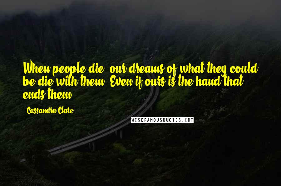 Cassandra Clare Quotes: When people die, our dreams of what they could be die with them. Even if ours is the hand that ends them.