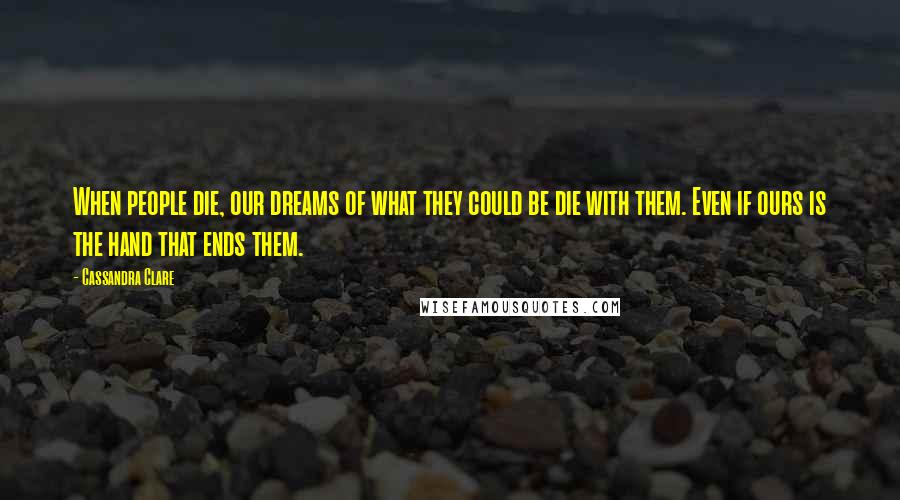Cassandra Clare Quotes: When people die, our dreams of what they could be die with them. Even if ours is the hand that ends them.