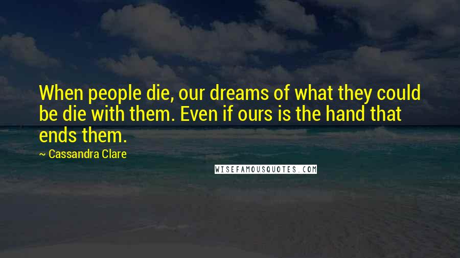 Cassandra Clare Quotes: When people die, our dreams of what they could be die with them. Even if ours is the hand that ends them.