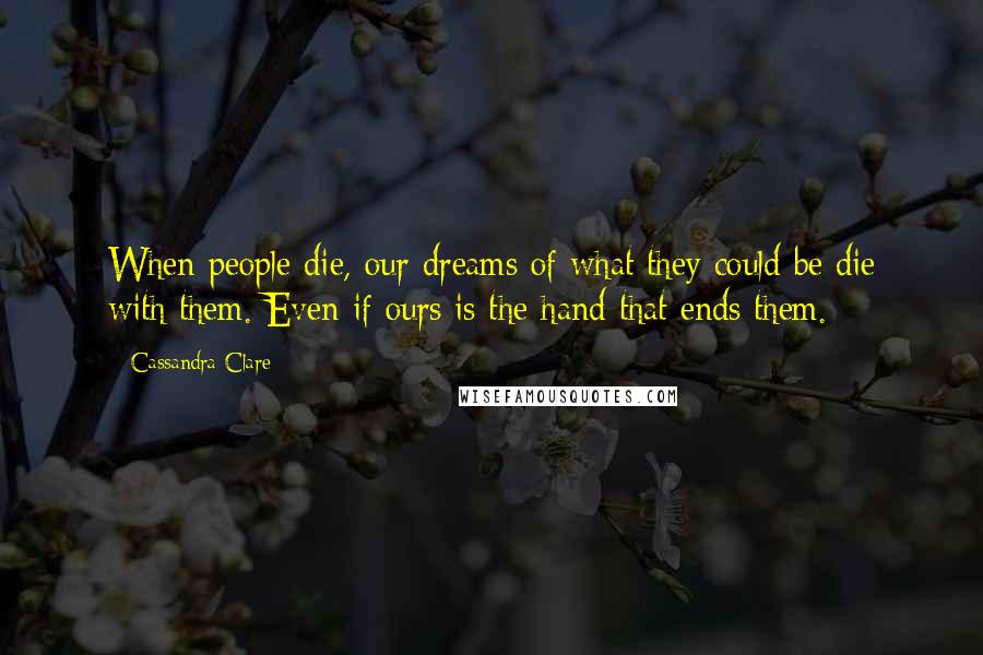 Cassandra Clare Quotes: When people die, our dreams of what they could be die with them. Even if ours is the hand that ends them.