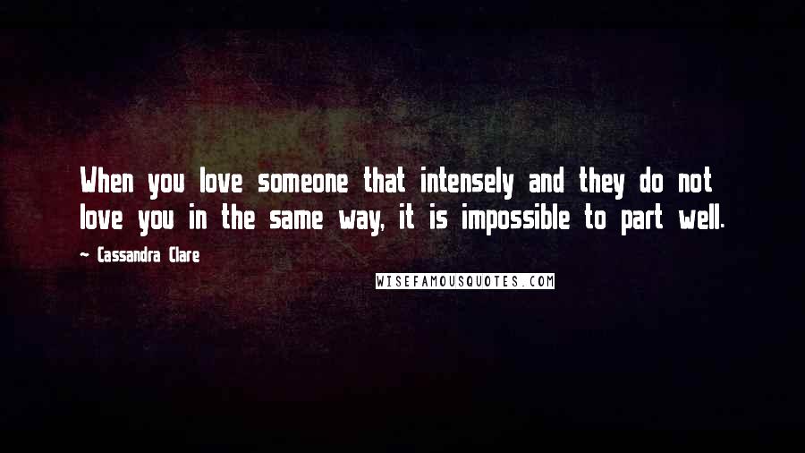 Cassandra Clare Quotes: When you love someone that intensely and they do not love you in the same way, it is impossible to part well.
