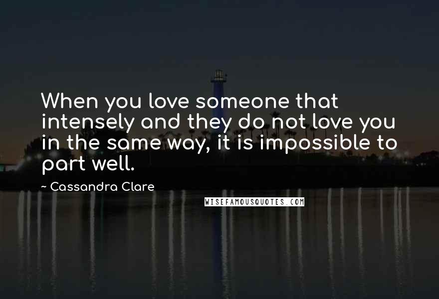 Cassandra Clare Quotes: When you love someone that intensely and they do not love you in the same way, it is impossible to part well.