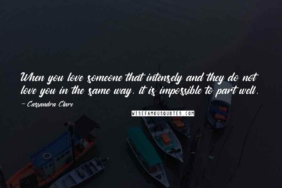 Cassandra Clare Quotes: When you love someone that intensely and they do not love you in the same way, it is impossible to part well.