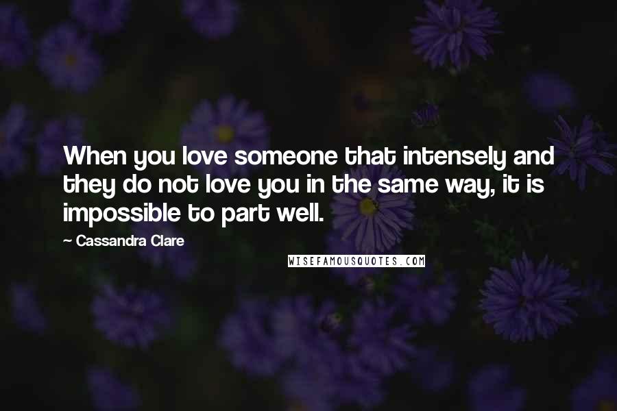 Cassandra Clare Quotes: When you love someone that intensely and they do not love you in the same way, it is impossible to part well.