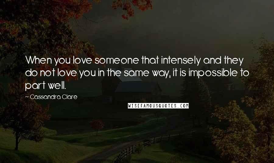 Cassandra Clare Quotes: When you love someone that intensely and they do not love you in the same way, it is impossible to part well.