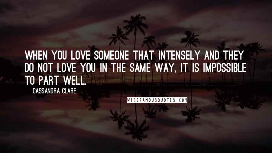 Cassandra Clare Quotes: When you love someone that intensely and they do not love you in the same way, it is impossible to part well.