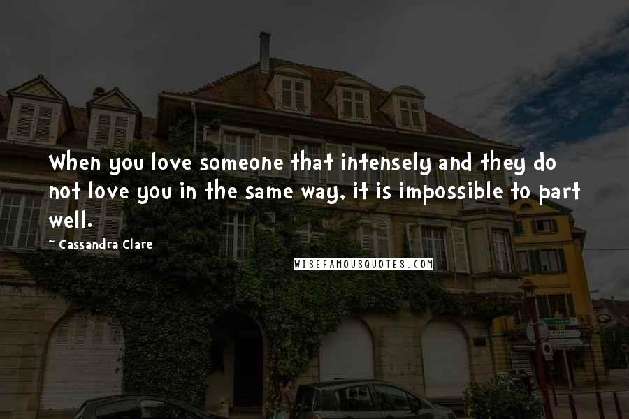 Cassandra Clare Quotes: When you love someone that intensely and they do not love you in the same way, it is impossible to part well.