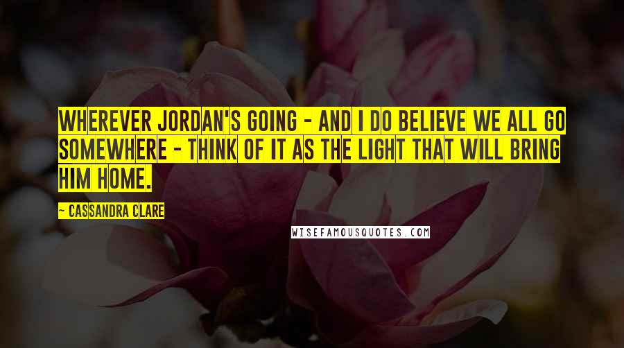 Cassandra Clare Quotes: Wherever Jordan's going - and I do believe we all go somewhere - think of it as the light that will bring him home.