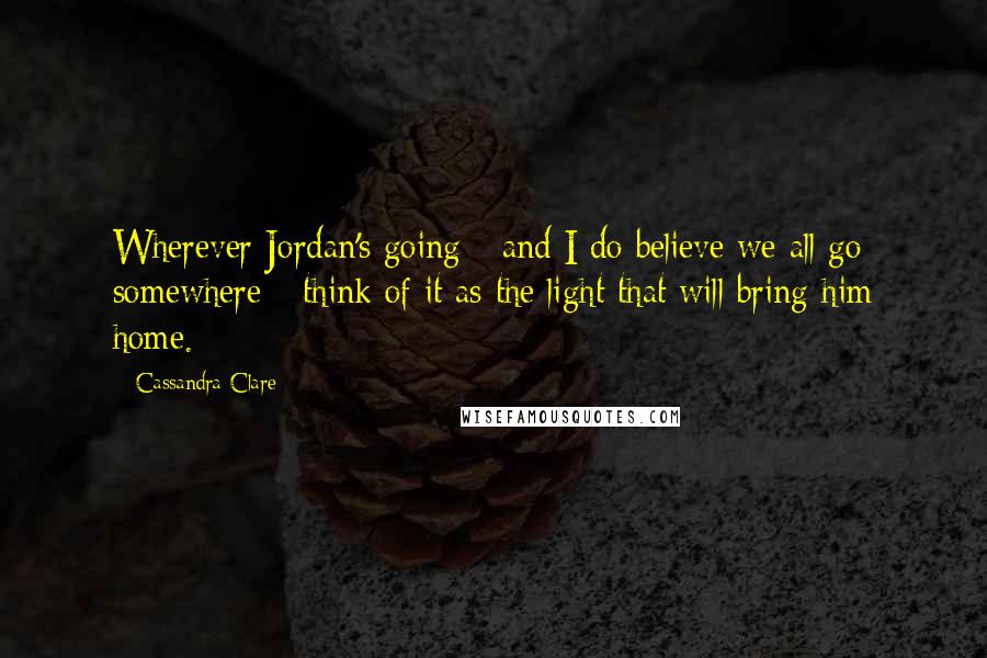 Cassandra Clare Quotes: Wherever Jordan's going - and I do believe we all go somewhere - think of it as the light that will bring him home.