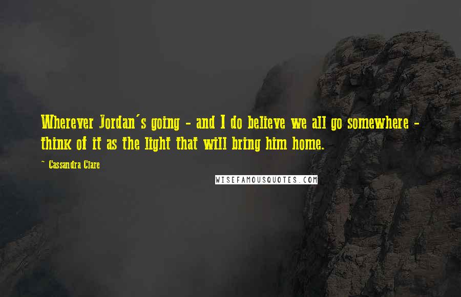 Cassandra Clare Quotes: Wherever Jordan's going - and I do believe we all go somewhere - think of it as the light that will bring him home.