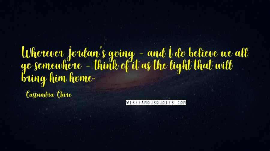Cassandra Clare Quotes: Wherever Jordan's going - and I do believe we all go somewhere - think of it as the light that will bring him home.