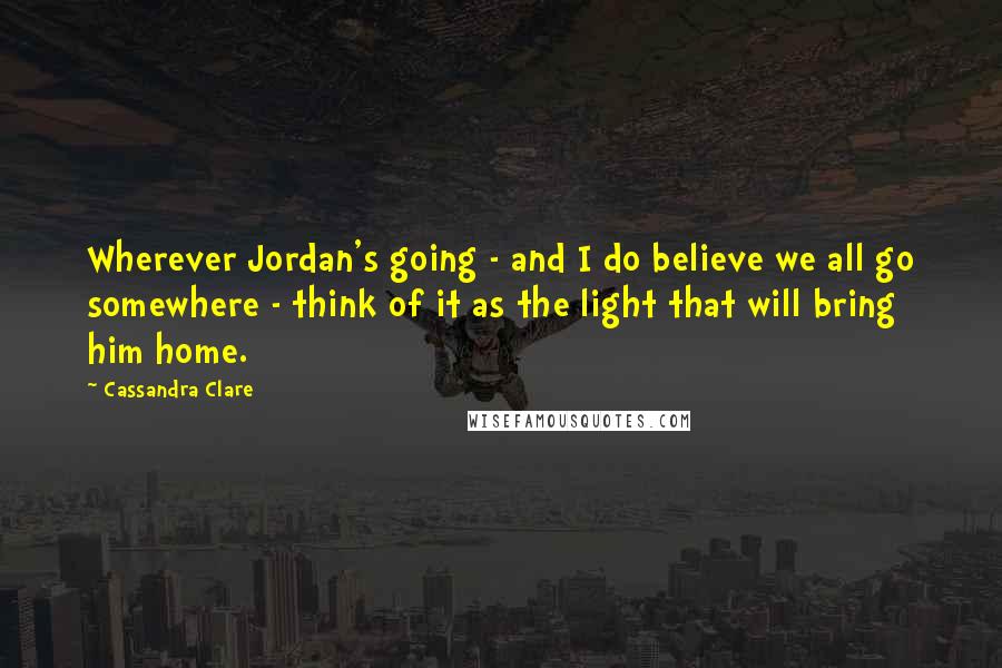 Cassandra Clare Quotes: Wherever Jordan's going - and I do believe we all go somewhere - think of it as the light that will bring him home.