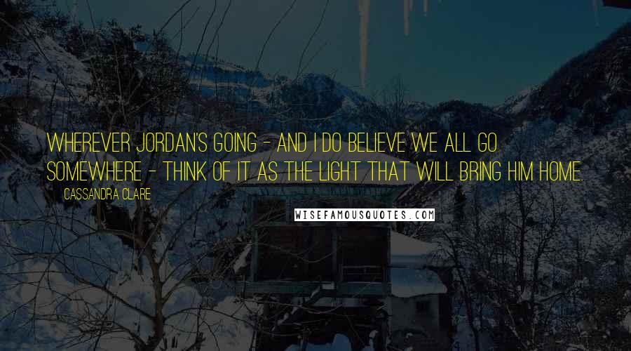 Cassandra Clare Quotes: Wherever Jordan's going - and I do believe we all go somewhere - think of it as the light that will bring him home.