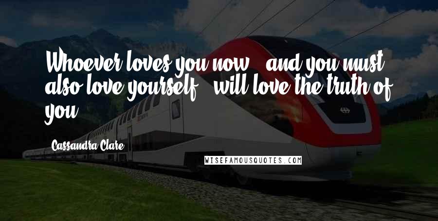 Cassandra Clare Quotes: Whoever loves you now - and you must also love yourself - will love the truth of you.