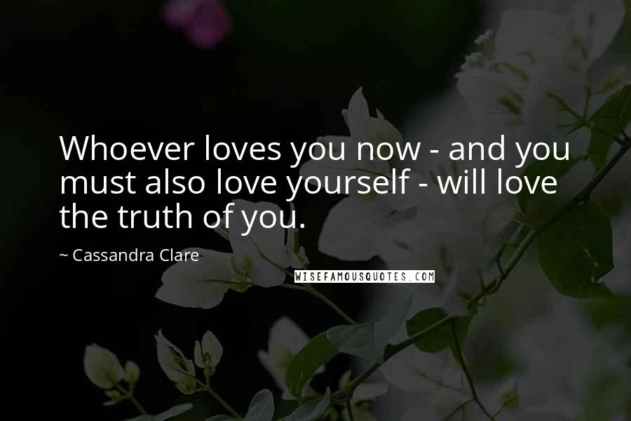 Cassandra Clare Quotes: Whoever loves you now - and you must also love yourself - will love the truth of you.